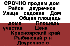 СРОЧНО продам дом › Район ­ двуречное › Улица ­ садовая › Дом ­ 12-2 › Общая площадь дома ­ 50 › Площадь участка ­ 8 › Цена ­ 500 000 - Красноярский край, Рыбинский р-н, Двуречное с. Недвижимость » Дома, коттеджи, дачи продажа   